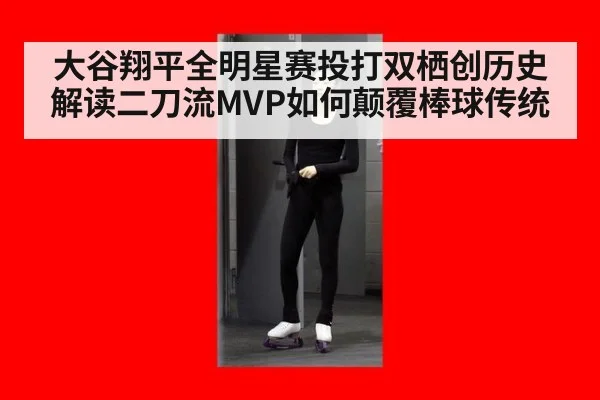 大谷翔平全明星赛投打双栖创历史 解读二刀流MVP如何颠覆棒球传统